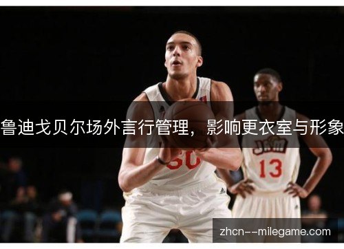 鲁迪戈贝尔场外言行管理，影响更衣室与形象